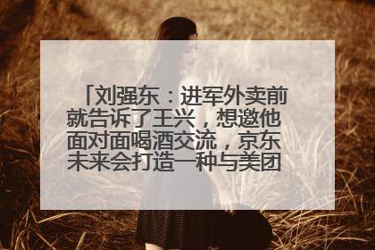 刘强东：进军外卖前就告诉了王兴，想邀他面对面喝酒交流，京东未来会打造一种与美团不同的商业模式