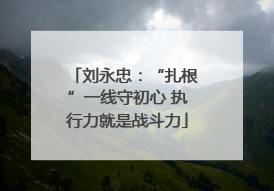 刘永忠：“扎根”一线守初心 执行力就是战斗力