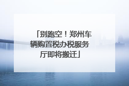 别跑空！郑州车辆购置税办税服务厅即将搬迁