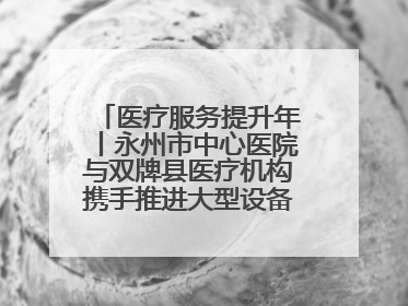 医疗服务提升年丨永州市中心医院与双牌县医疗机构携手推进大型设备仪器共享