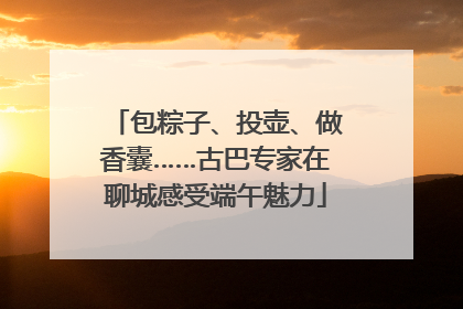 包粽子、投壶、做香囊……古巴专家在聊城感受端午魅力
