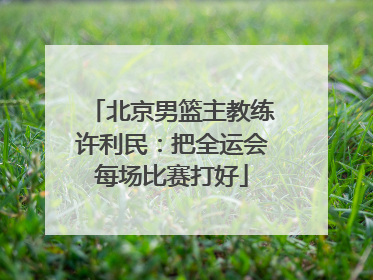 北京男篮主教练许利民：把全运会每场比赛打好
