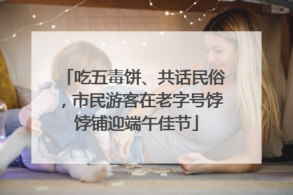 吃五毒饼、共话民俗，市民游客在老字号饽饽铺迎端午佳节