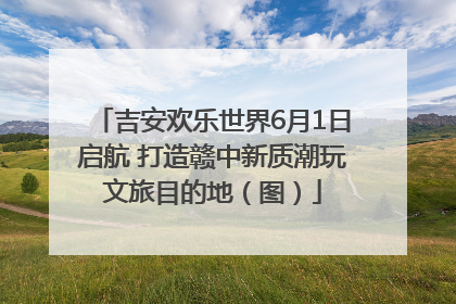 吉安欢乐世界6月1日启航 打造赣中新质潮玩文旅目的地（图）