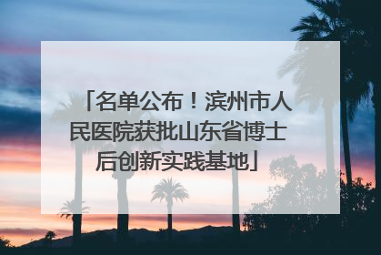 名单公布！滨州市人民医院获批山东省博士后创新实践基地
