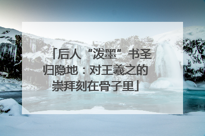 后人“泼墨”书圣归隐地：对王羲之的崇拜刻在骨子里