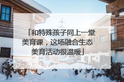 和特殊孩子同上一堂美育课，这场融合生态美育活动很温暖