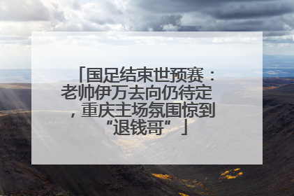 国足结束世预赛：老帅伊万去向仍待定，重庆主场氛围惊到“退钱哥”