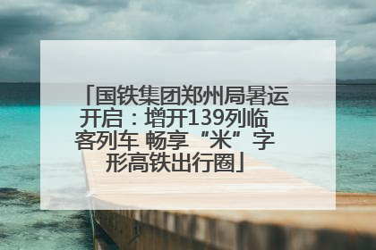 国铁集团郑州局暑运开启：增开139列临客列车 畅享“米”字形高铁出行圈