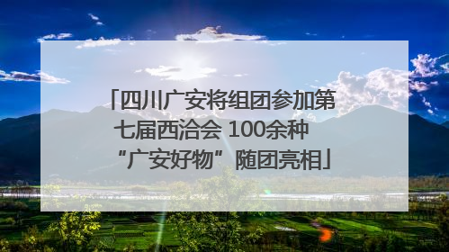 四川广安将组团参加第七届西洽会 100余种“广安好物”随团亮相