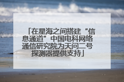 在星海之间搭建“信息通道”中国电科网络通信研究院为天问二号探测器提供支持