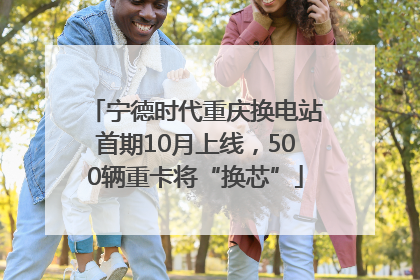 宁德时代重庆换电站首期10月上线，500辆重卡将“换芯”