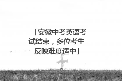 安徽中考英语考试结束，多位考生反映难度适中