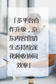 多平台合作升级，京东内容营销生态持续深化种收协同效率