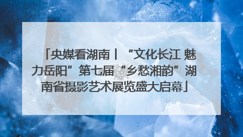 央媒看湖南丨“文化长江 魅力岳阳”第七届“乡愁湘韵”湖南省摄影艺术展览盛大启幕