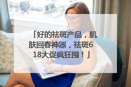 好的祛斑产品，肌肤回春神器，祛斑618大促疯狂囤！