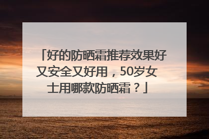 好的防晒霜推荐效果好又安全又好用，50岁女士用哪款防晒霜？