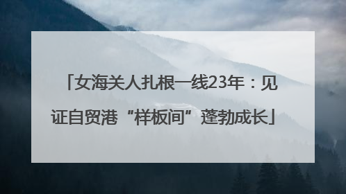 女海关人扎根一线23年：见证自贸港“样板间”蓬勃成长