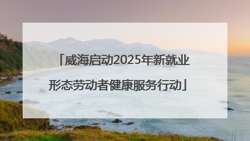 威海启动2025年新就业形态劳动者健康服务行动