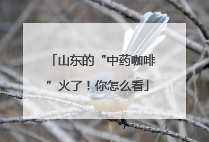 山东的“中药咖啡”火了！你怎么看
