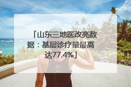 山东三地医改亮数据：基层诊疗量最高达77.4%