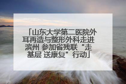 山东大学第二医院外耳再造与整形外科走进滨州 参加省残联“走基层 送康复”行动