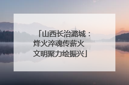 山西长治潞城：烽火淬魂传薪火 文明聚力绘振兴