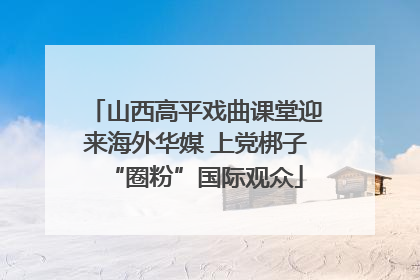 山西高平戏曲课堂迎来海外华媒 上党梆子“圈粉”国际观众