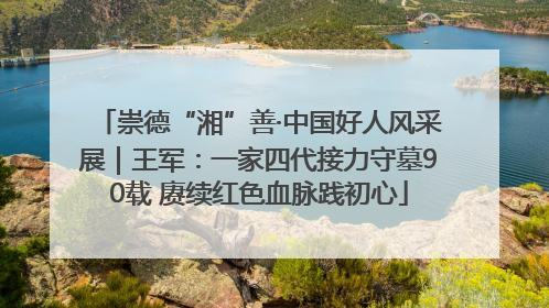 崇德“湘”善·中国好人风采展｜王军：一家四代接力守墓90载 赓续红色血脉践初心