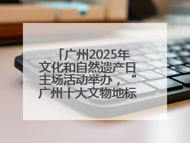 广州2025年文化和自然遗产日主场活动举办，“广州十大文物地标”公布