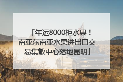 年运8000柜水果！南亚东南亚水果进出口交易集散中心落地昆明