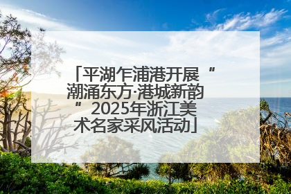 平湖乍浦港开展“潮涌东方·港城新韵”2025年浙江美术名家采风活动