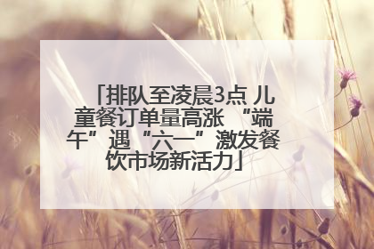 排队至凌晨3点 儿童餐订单量高涨 “端午”遇“六一”激发餐饮市场新活力