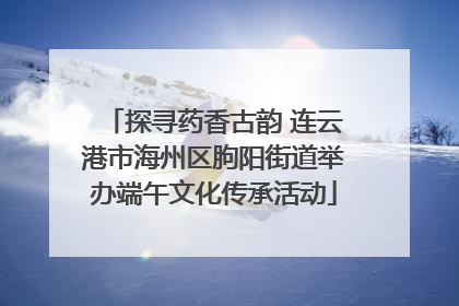 探寻药香古韵 连云港市海州区朐阳街道举办端午文化传承活动