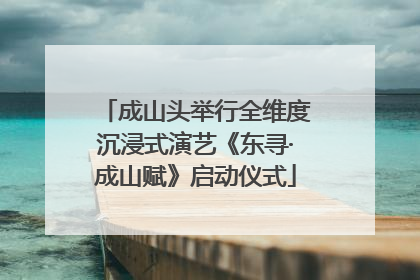 成山头举行全维度沉浸式演艺《东寻·成山赋》启动仪式
