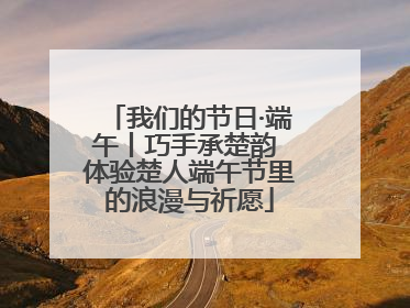 我们的节日·端午丨巧手承楚韵 体验楚人端午节里的浪漫与祈愿