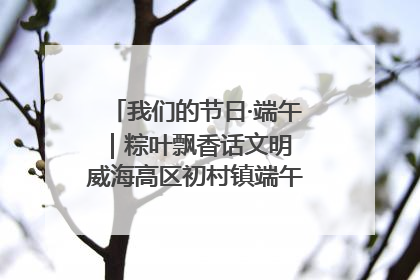 我们的节日·端午｜粽叶飘香话文明 威海高区初村镇端午系列活动亮点纷呈