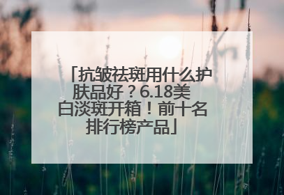 抗皱祛斑用什么护肤品好？6.18美白淡斑开箱！前十名排行榜产品