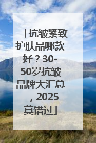 抗皱紧致护肤品哪款好？30-50岁抗皱品牌大汇总，2025莫错过