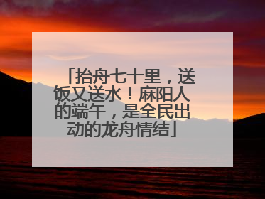 抬舟七十里，送饭又送水！麻阳人的端午，是全民出动的龙舟情结