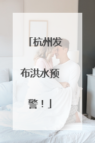 杭州发布洪水预警！