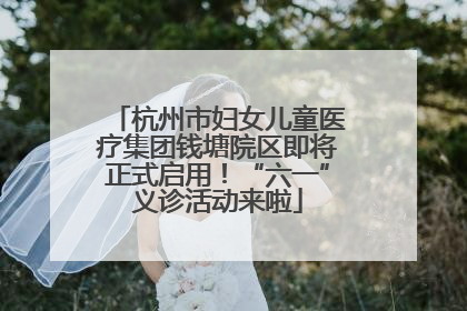 杭州市妇女儿童医疗集团钱塘院区即将正式启用！“六一”义诊活动来啦