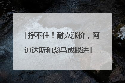 撑不住！耐克涨价，阿迪达斯和彪马或跟进