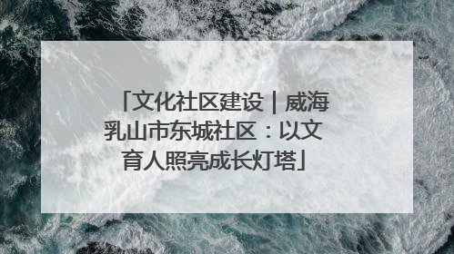 文化社区建设｜威海乳山市东城社区：以文育人照亮成长灯塔
