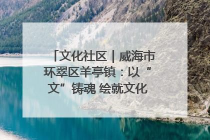文化社区｜威海市环翠区羊亭镇：以“文”铸魂 绘就文化社区新画卷