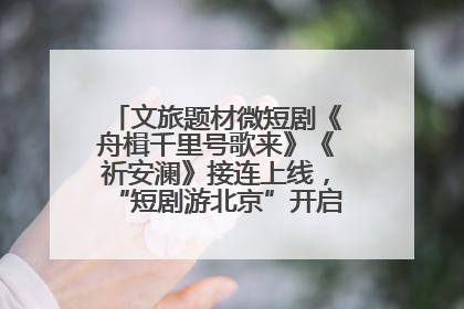 文旅题材微短剧《舟楫千里号歌来》《祈安澜》接连上线，“短剧游北京”开启大运河文化之旅