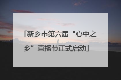 新乡市第六届“心中之乡”直播节正式启动