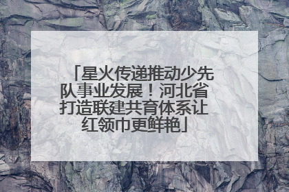 星火传递推动少先队事业发展！河北省打造联建共育体系让红领巾更鲜艳