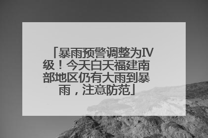 暴雨预警调整为Ⅳ级！今天白天福建南部地区仍有大雨到暴雨，注意防范