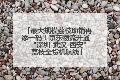 最大规模荔枝助销再添一码！京东物流开通“深圳-武汉-西安” 荔枝全货机航线